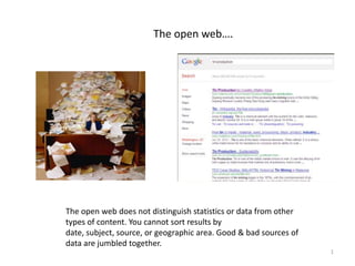 The open web….




The open web does not distinguish statistics or data from other
types of content. You cannot sort results by
date, subject, source, or geographic area. Good & bad sources of
data are jumbled together.
                                                                   1
 