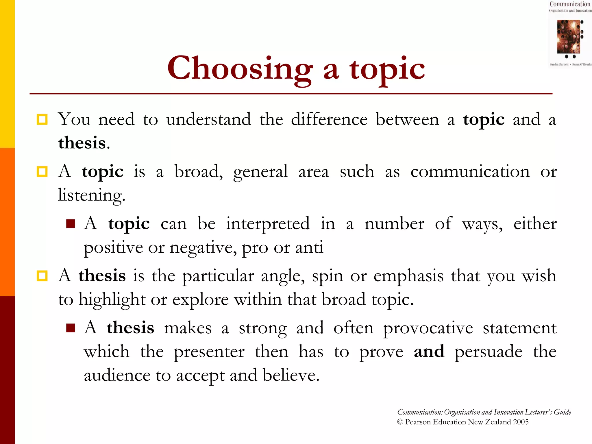 Choosing a topic
   You need to understand the difference between a topic and a
    thesis.
   A topic is a broad, general area such as communication or
    listening.
       A topic can be interpreted in a number of ways, either
        positive or negative, pro or anti
   A thesis is the particular angle, spin or emphasis that you wish
    to highlight or explore within that broad topic.
       A thesis makes a strong and often provocative statement
        which the presenter then has to prove and persuade the
        audience to accept and believe.
                                               Communication: Organisation and Innovation Lecturer’s Guide
                                               © Pearson Education New Zealand 2005
 