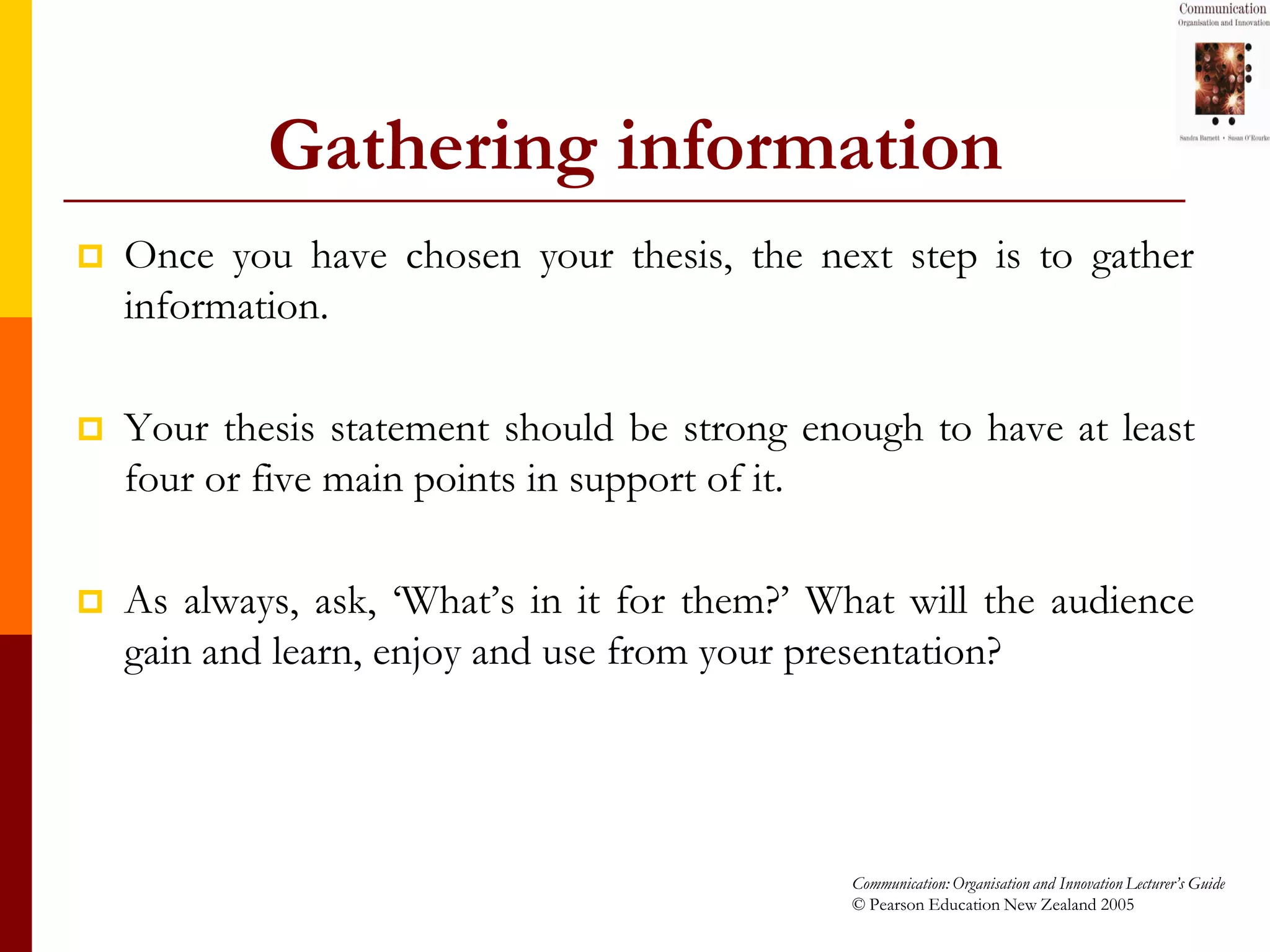 Gathering information
   Once you have chosen your thesis, the next step is to gather
    information.

   Your thesis statement should be strong enough to have at least
    four or five main points in support of it.

   As always, ask, ‘What’s in it for them?’ What will the audience
    gain and learn, enjoy and use from your presentation?




                                              Communication: Organisation and Innovation Lecturer’s Guide
                                              © Pearson Education New Zealand 2005
 