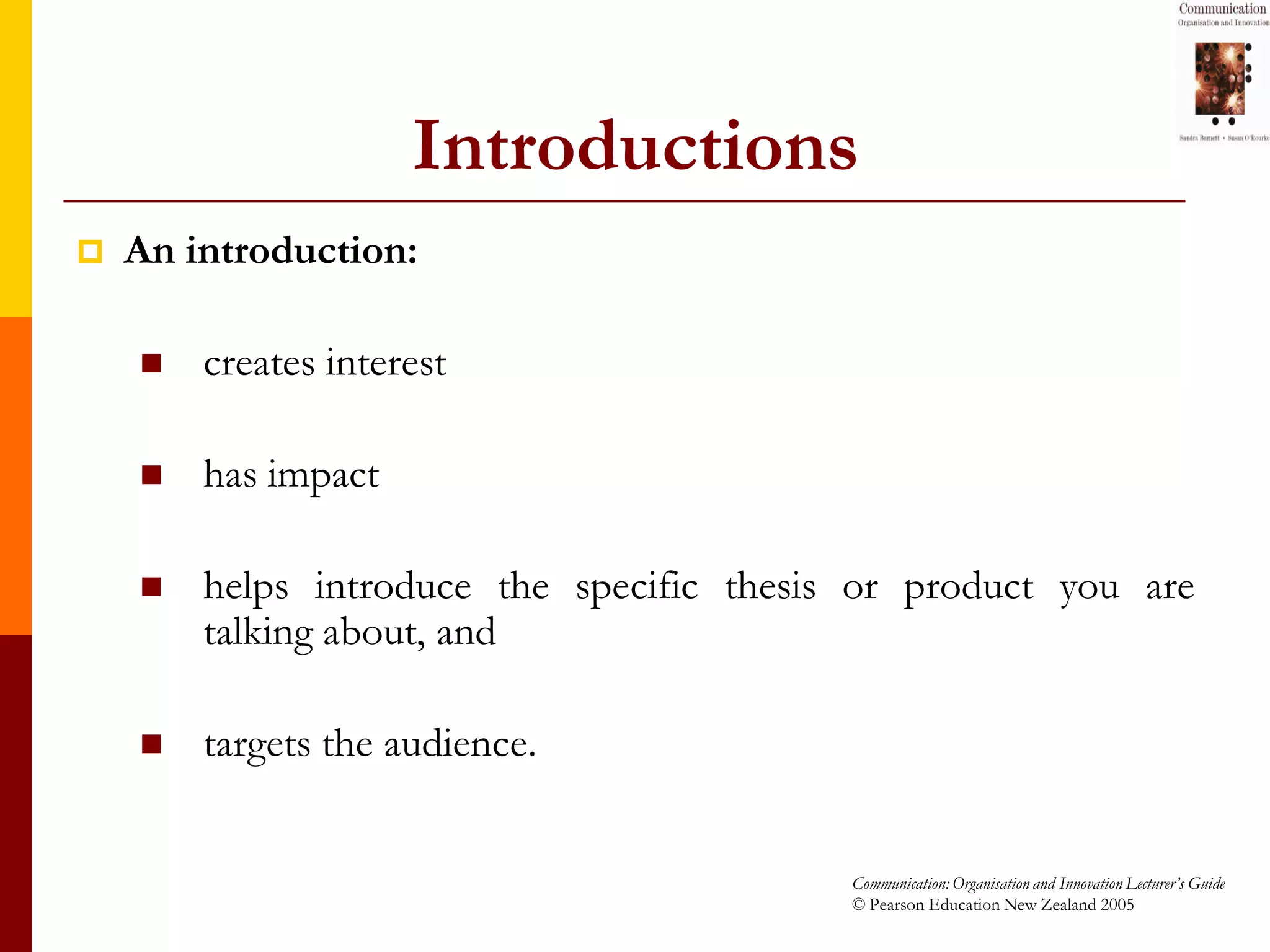 Introductions
   An introduction:

       creates interest

       has impact

       helps introduce the specific thesis or product you are
        talking about, and

       targets the audience.


                                           Communication: Organisation and Innovation Lecturer’s Guide
                                           © Pearson Education New Zealand 2005
 