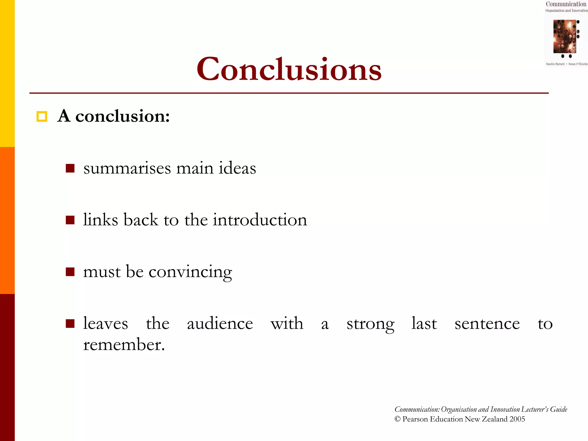 Conclusions
   A conclusion:

       summarises main ideas

       links back to the introduction

       must be convincing

       leaves the audience with a strong last sentence to
        remember.


                                         Communication: Organisation and Innovation Lecturer’s Guide
                                         © Pearson Education New Zealand 2005
 
