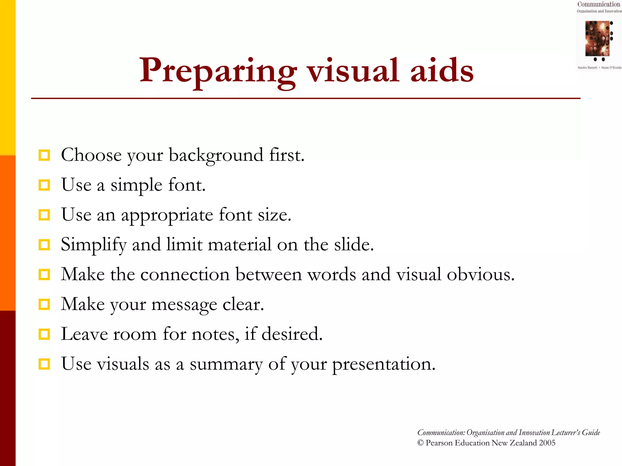 Preparing visual aids

   Choose your background first.
   Use a simple font.
   Use an appropriate font size.
   Simplify and limit material on the slide.
   Make the connection between words and visual obvious.
   Make your message clear.
   Leave room for notes, if desired.
   Use visuals as a summary of your presentation.


                                             Communication: Organisation and Innovation Lecturer’s Guide
                                             © Pearson Education New Zealand 2005
 
