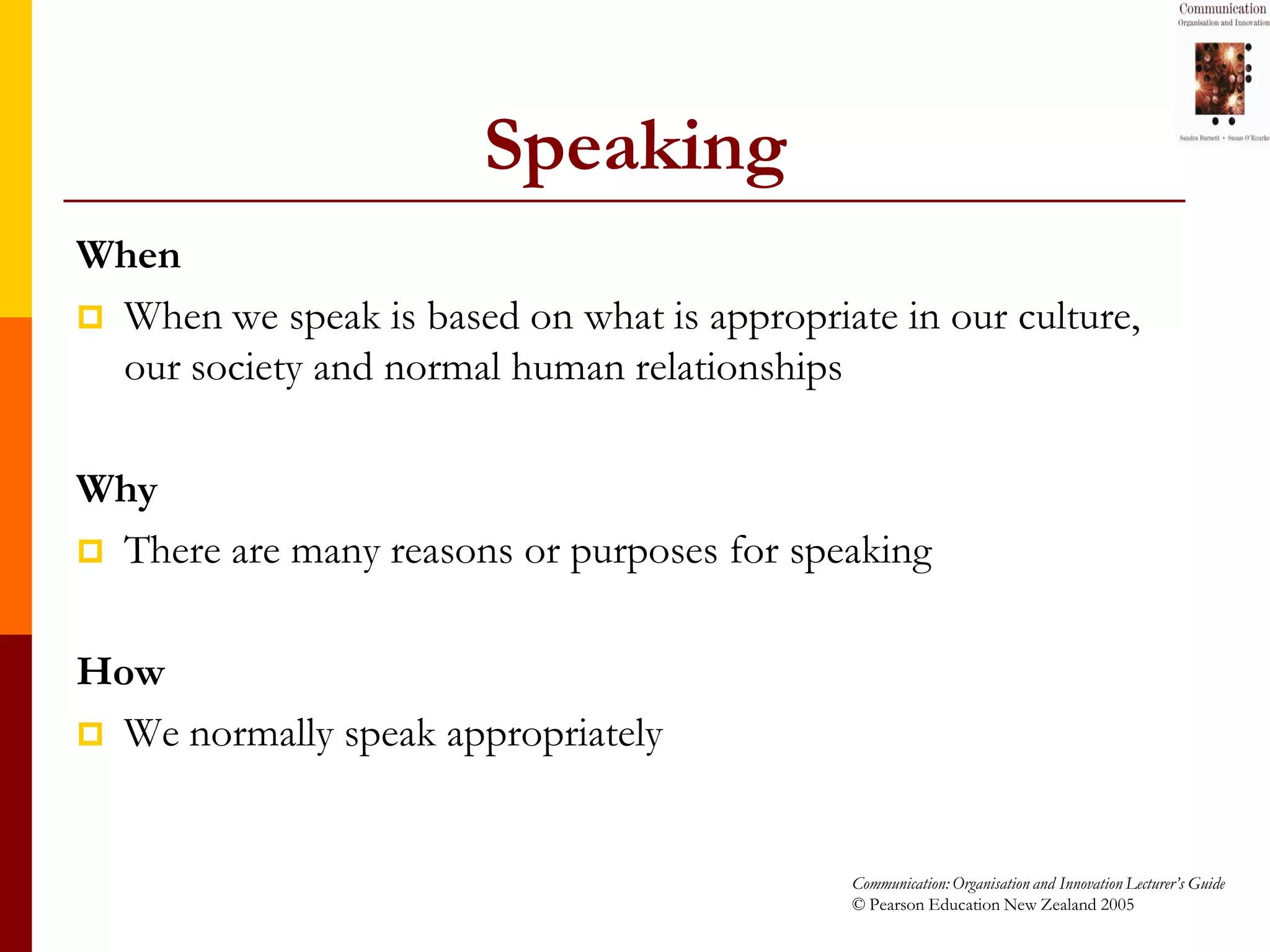 Speaking
When
 When we speak is based on what is appropriate in our culture,
  our society and normal human relationships

Why
 There are many reasons or purposes for speaking


How
 We normally speak appropriately



                                             Communication: Organisation and Innovation Lecturer’s Guide
                                             © Pearson Education New Zealand 2005
 