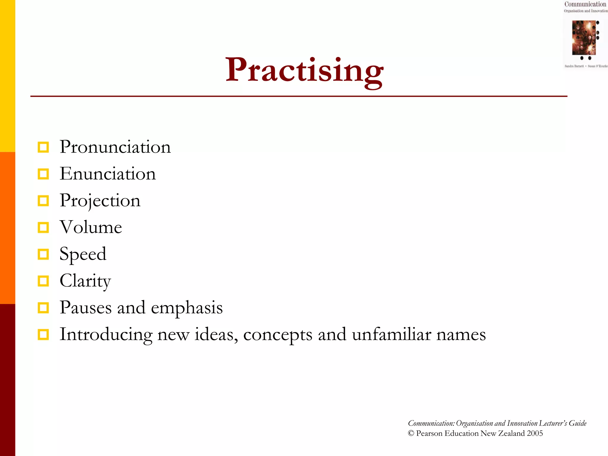 Practising
   Pronunciation
   Enunciation
   Projection
   Volume
   Speed
   Clarity
   Pauses and emphasis
   Introducing new ideas, concepts and unfamiliar names



                                              Communication: Organisation and Innovation Lecturer’s Guide
                                              © Pearson Education New Zealand 2005
 