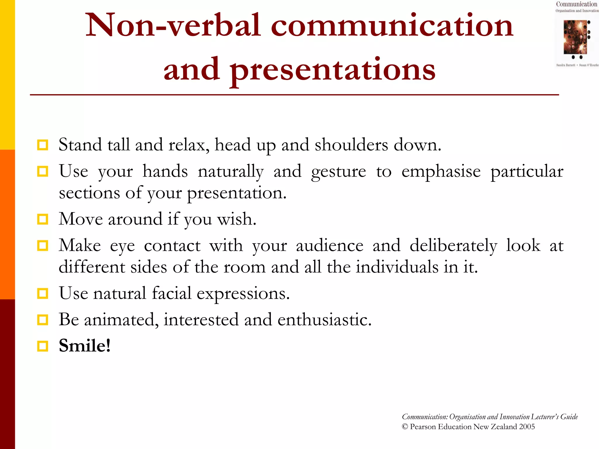 Non-verbal communication
           and presentations
   Stand tall and relax, head up and shoulders down.
   Use your hands naturally and gesture to emphasise particular
    sections of your presentation.
   Move around if you wish.
   Make eye contact with your audience and deliberately look at
    different sides of the room and all the individuals in it.
   Use natural facial expressions.
   Be animated, interested and enthusiastic.
   Smile!


                                            Communication: Organisation and Innovation Lecturer’s Guide
                                            © Pearson Education New Zealand 2005
 