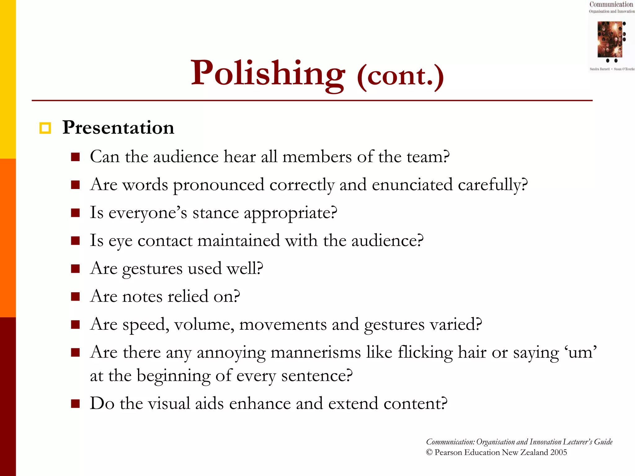 Polishing (cont.)
   Presentation
       Can the audience hear all members of the team?
       Are words pronounced correctly and enunciated carefully?
       Is everyone’s stance appropriate?
       Is eye contact maintained with the audience?
       Are gestures used well?
       Are notes relied on?
       Are speed, volume, movements and gestures varied?
       Are there any annoying mannerisms like flicking hair or saying ‘um’
        at the beginning of every sentence?
       Do the visual aids enhance and extend content?
                                                    Communication: Organisation and Innovation Lecturer’s Guide
                                                    © Pearson Education New Zealand 2005
 
