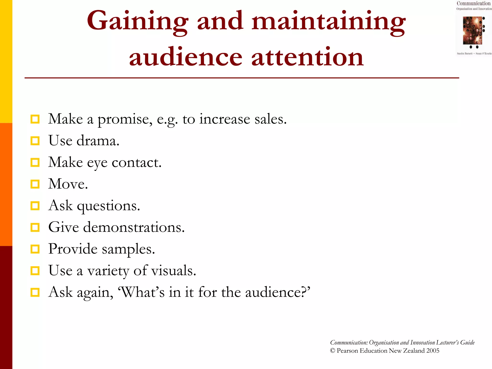 Gaining and maintaining
             audience attention
   Make a promise, e.g. to increase sales.
   Use drama.
   Make eye contact.
   Move.
   Ask questions.
   Give demonstrations.
   Provide samples.
   Use a variety of visuals.
   Ask again, ‘What’s in it for the audience?’

                                                  Communication: Organisation and Innovation Lecturer’s Guide
                                                  © Pearson Education New Zealand 2005
 