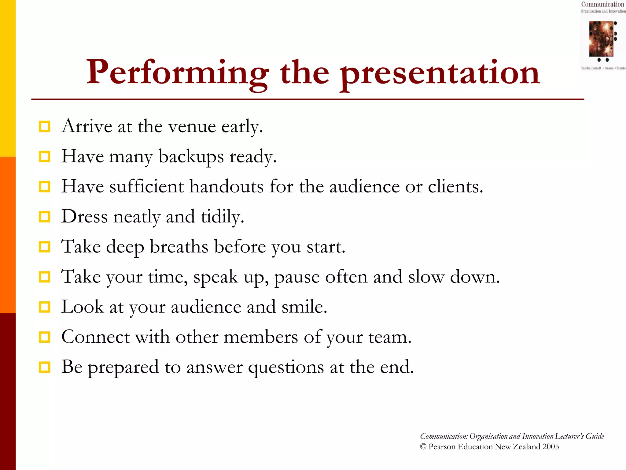 Performing the presentation
   Arrive at the venue early.
   Have many backups ready.
   Have sufficient handouts for the audience or clients.
   Dress neatly and tidily.
   Take deep breaths before you start.
   Take your time, speak up, pause often and slow down.
   Look at your audience and smile.
   Connect with other members of your team.
   Be prepared to answer questions at the end.


                                               Communication: Organisation and Innovation Lecturer’s Guide
                                               © Pearson Education New Zealand 2005
 