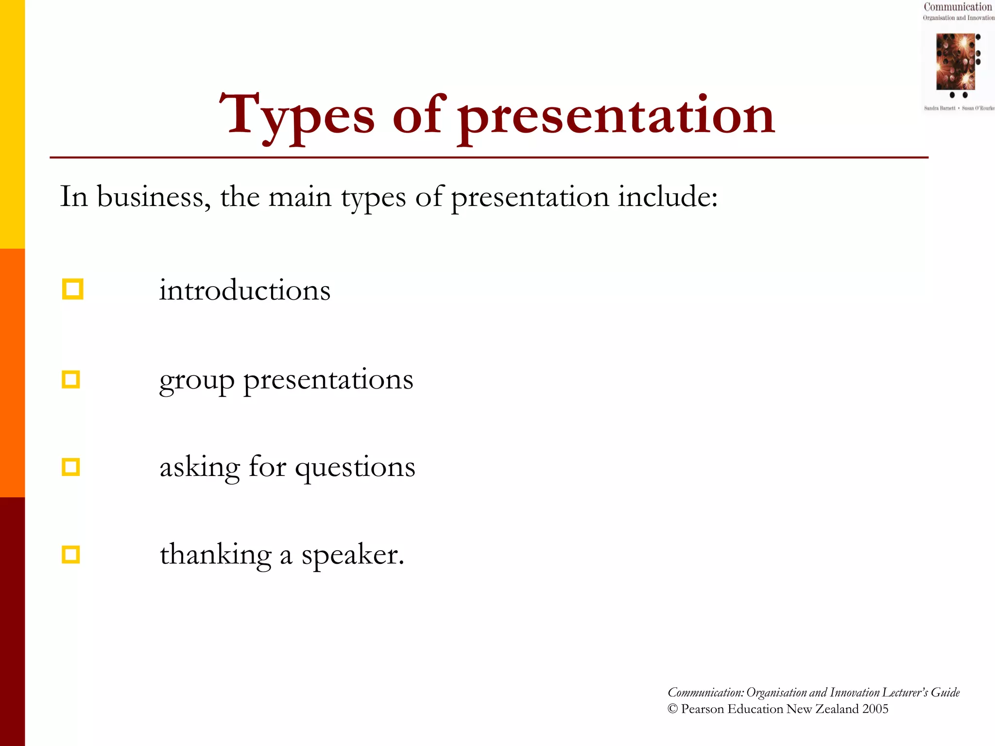 Types of presentation
In business, the main types of presentation include:

      introductions

      group presentations

      asking for questions

      thanking a speaker.



                                               Communication: Organisation and Innovation Lecturer’s Guide
                                               © Pearson Education New Zealand 2005
 