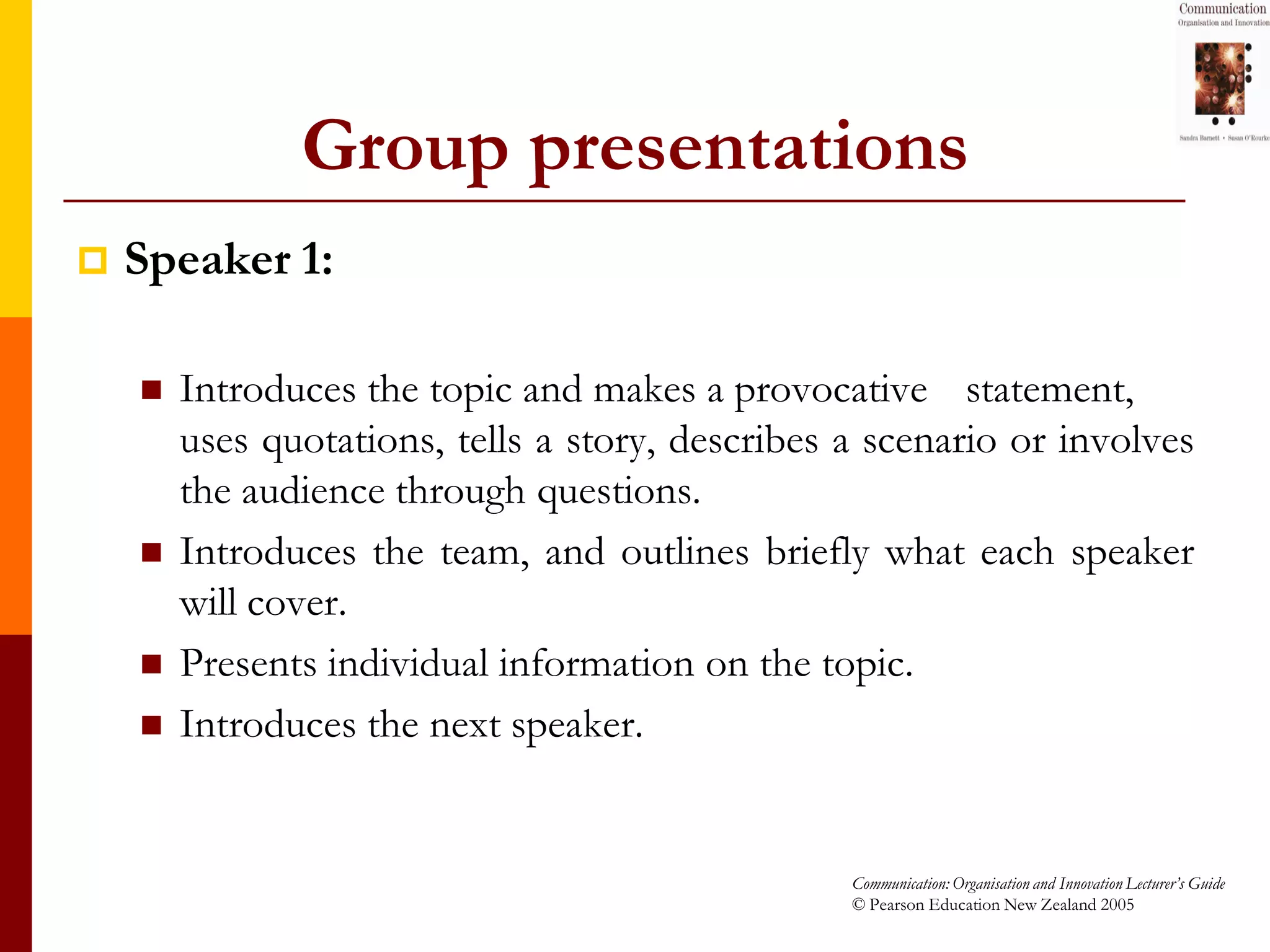 Group presentations
   Speaker 1:

       Introduces the topic and makes a provocative statement,
        uses quotations, tells a story, describes a scenario or involves
        the audience through questions.
       Introduces the team, and outlines briefly what each speaker
        will cover.
       Presents individual information on the topic.
       Introduces the next speaker.


                                                  Communication: Organisation and Innovation Lecturer’s Guide
                                                  © Pearson Education New Zealand 2005
 