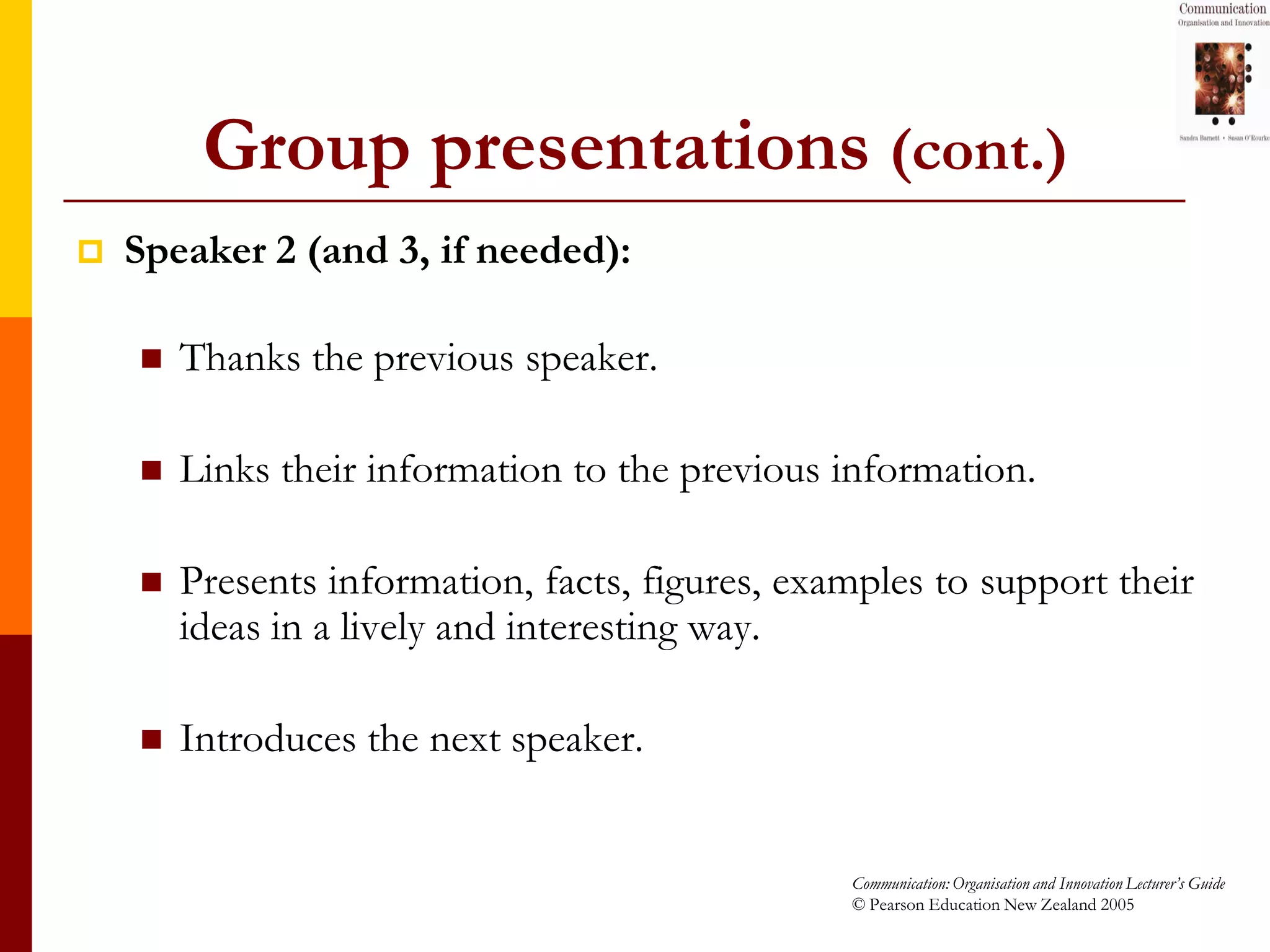Group presentations (cont.)
   Speaker 2 (and 3, if needed):

       Thanks the previous speaker.

       Links their information to the previous information.

       Presents information, facts, figures, examples to support their
        ideas in a lively and interesting way.

       Introduces the next speaker.


                                                 Communication: Organisation and Innovation Lecturer’s Guide
                                                 © Pearson Education New Zealand 2005
 