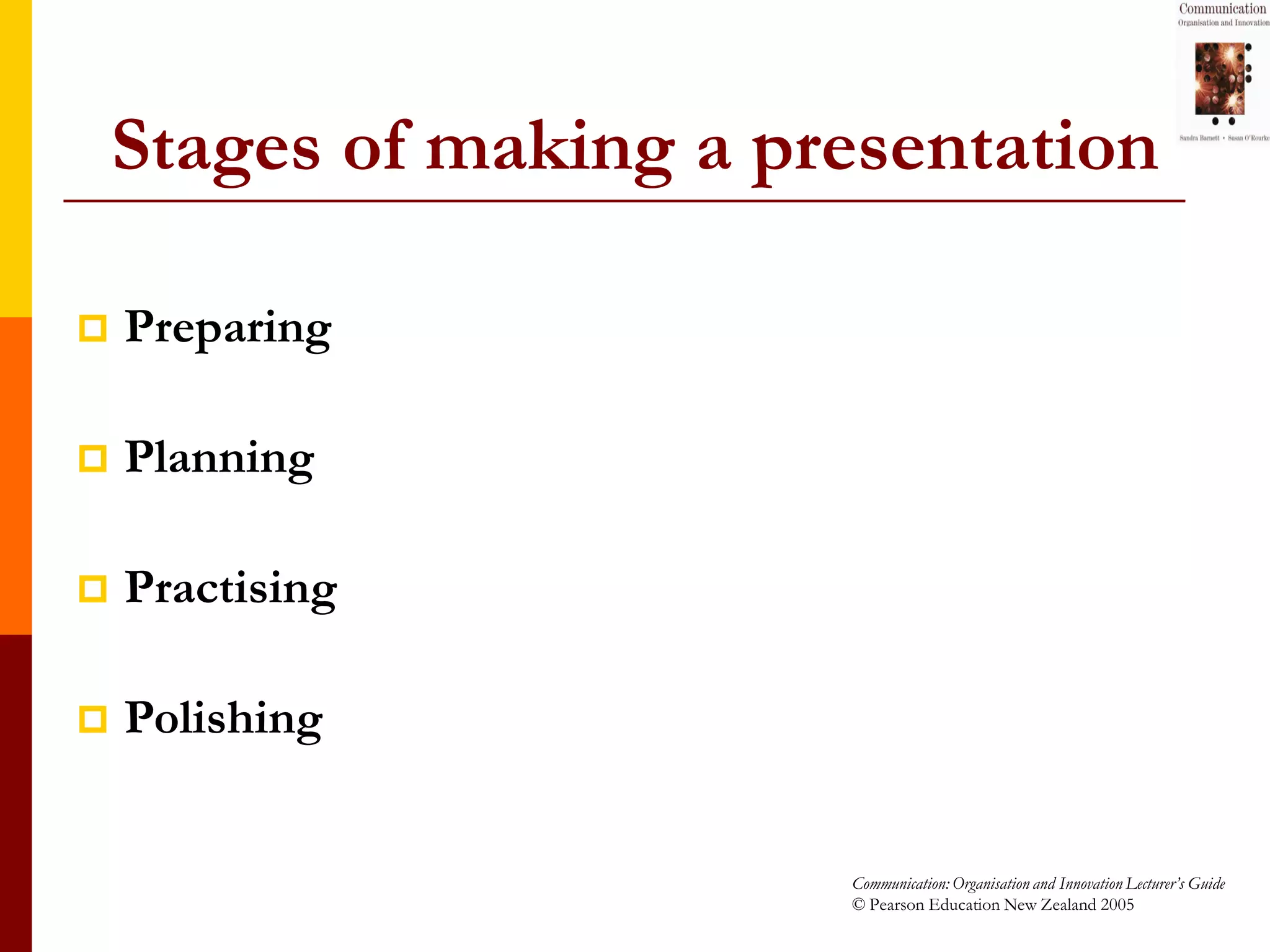 Stages of making a presentation

   Preparing

   Planning

   Practising

   Polishing


                         Communication: Organisation and Innovation Lecturer’s Guide
                         © Pearson Education New Zealand 2005
 