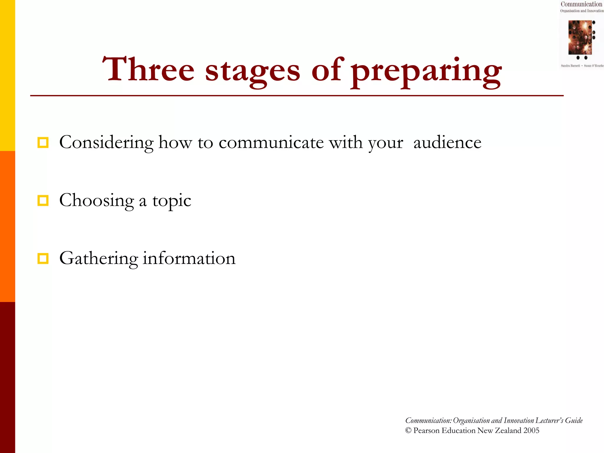 Three stages of preparing
   Considering how to communicate with your audience

   Choosing a topic

   Gathering information




                                            Communication: Organisation and Innovation Lecturer’s Guide
                                            © Pearson Education New Zealand 2005
 