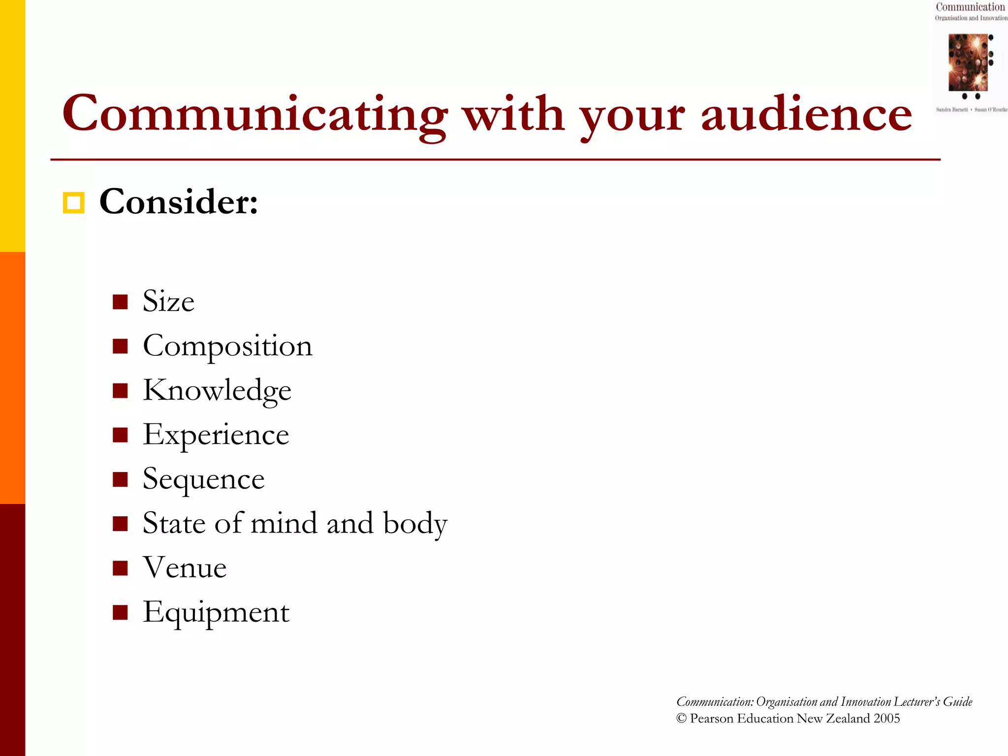 Communicating with your audience
   Consider:

       Size
       Composition
       Knowledge
       Experience
       Sequence
       State of mind and body
       Venue
       Equipment

                                 Communication: Organisation and Innovation Lecturer’s Guide
                                 © Pearson Education New Zealand 2005
 