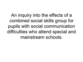 An inquiry into the effects of a combined social skills group for pupils with social communication difficulties who attend special and mainstream schools. 