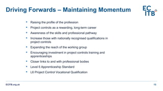 Driving Forwards – Maintaining Momentum
ECITB.org.uk 15
 Raising the profile of the profession
 Project controls as a rewarding, long-term career
 Awareness of the skills and professional pathway
 Increase those with nationally recognised qualifications in
project controls
 Expanding the reach of the working group
 Encouraging investment in project controls training and
apprenticeships
 Closer links to and with professional bodies
 Level 6 Apprenticeship Standard
 L6 Project Control Vocational Qualification
 