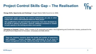 ECITB.org.uk
Project Control Skills Gap – The Realisation
3
‘Energy Skills, Opportunity and Challenge’. (Cogent Sector Skills Council et al, 2008)
‘Changing to Compete’ (Gibson, 2009) a review of UK productivity and skills in the Engineering and Construction industry, produced for the
UK governments Department of Innovation, Universities and Skills (DIUS)
Experienced project planning and control professionals are also in short
supply with a shift to self-employed status for these people’
New qualifications and apprenticeship programmes have been developed by
the ECITB to address the problem. However, additional investment is needed
to build capacity in the training providers more quickly
There are, however, concerns about the quality and number of supervisory
staff available … ‘current shortages seem particularly to be an issue in
project management, planning, engineering design and high quality welding
 