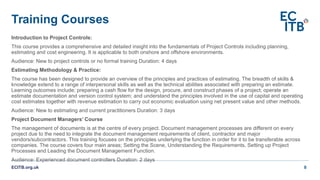 Training Courses
Introduction to Project Controls:
This course provides a comprehensive and detailed insight into the fundamentals of Project Controls including planning,
estimating and cost engineering. It is applicable to both onshore and offshore environments.
Audience: New to project controls or no formal training Duration: 4 days
Estimating Methodology & Practice:
The course has been designed to provide an overview of the principles and practices of estimating. The breadth of skills &
knowledge extend to a range of interpersonal skills as well as the technical abilities associated with preparing an estimate.
Learning outcomes include; preparing a cash flow for the design, procure, and construct phases of a project; operate an
estimate documentation and version control system; and understand the principles involved in the use of capital and operating
cost estimates together with revenue estimation to carry out economic evaluation using net present value and other methods.
Audience: New to estimating and current practitioners Duration: 3 days
Project Document Managers’ Course
The management of documents is at the centre of every project. Document management processes are different on every
project due to the need to integrate the document management requirements of client, contractor and major
vendors/subcontractors. This training focuses on the principles underlying the function in order for it to be transferable across
companies. The course covers four main areas; Setting the Scene, Understanding the Requirements, Setting up Project
Processes and Leading the Document Management Function.
Audience: Experienced document controllers Duration: 2 days
ECITB.org.uk 8
 