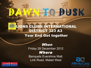 DAWN TO DUSK
 LIONS CLUBS INTERNATIONAL
       DISTRICT 323 A3
     Year End Get together

               When
      Friday 28 December 2012
             Where
      Banquets Evershine Mall,
       Link Road, Malad West
 