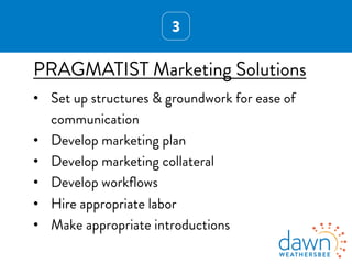 3
PRAGMATIST Marketing Solutions
•  Set up structures & groundwork for ease of
communication
•  Develop marketing plan
•  Develop marketing collateral
•  Develop workﬂows
•  Hire appropriate labor
•  Make appropriate introductions
 