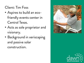 Client: Tim Foss
•  Aspires to build an eco-
friendly events center in
Central Texas.
•  Acts as sole proprietor and
visionary.
•  Background in xeriscaping
and passive solar
construction.
 
 