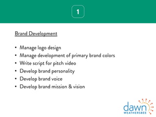 1
Brand Development
•  Manage logo design
•  Manage development of primary brand colors
•  Write script for pitch video
•  Develop brand personality
•  Develop brand voice
•  Develop brand mission & vision
 