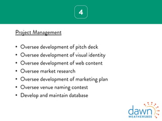4
Project Management
•  Oversee development of pitch deck
•  Oversee development of visual identity
•  Oversee development of web content
•  Oversee market research
•  Oversee development of marketing plan
•  Oversee venue naming contest
•  Develop and maintain database
 