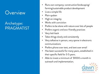 •  Runs own company: construction/landscaping/
farming/sustainable product development
•  Lives a simple life
•  Plain spoken
•  High on integrity
•  Works with conviction
•  Prefers to be alone with nature over lots of people
•  Prefers organic and eco-friendly practices
•  Very laid-back
•  Takes things slowly and consistently
•  Very talkative in person, very sparse in electronic
communications
•  Prefers phone over text, and text over email
•  Has been successful for many years, established in
their speciﬁc ﬁeld for 3-5 years.
•  Able to invest a minimum of $1000 a month in
outreach and implementation.
 
Overview
Archetype:
PRAGMATIST
 