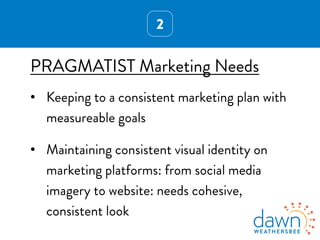 2
PRAGMATIST Marketing Needs
•  Keeping to a consistent marketing plan with
measureable goals
•  Maintaining consistent visual identity on
marketing platforms: from social media
imagery to website: needs cohesive,
consistent look
 