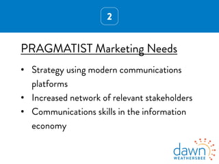 2
PRAGMATIST Marketing Needs
•  Strategy using modern communications
platforms
•  Increased network of relevant stakeholders
•  Communications skills in the information
economy
 