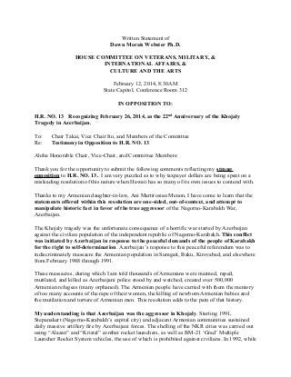 Written Statement of
Dawn Morais Webster Ph.D.
HOUSE COMMITTEE ON VETERANS, MILITARY, &
INTERNATIONAL AFFAIRS, &
CULTURE AND THE ARTS
February 12, 2014, 8:30AM
State Capitol, Conference Room 312
IN OPPOSITION TO:
H.R. NO. 13 Recognizing February 26, 2014, as the 22nd Anniversary of the Khojaly
Tragedy in Azerbaijan.
To:
Re:

Chair Takai, Vice Chair Ito, and Members of the Committee
Testimony in Opposition to H.R. NO. 13

Aloha Honorable Chair, Vice-Chair, and Committee Members:
Thank you for the opportunity to submit the following comments reflecting my strong
opposition to H.R. NO. 13. I am very puzzled as to why taxpayer dollars are being spent on a
misleading resolution of this nature when Hawaii has so many of its own issues to contend with.
Thanks to my Armenian daughter-in-law, Ani Martirosian Menon, I have come to learn that the
statements offered within this resolution are one-sided, out-of-context, and attempt to
manipulate historic fact in favor of the true aggressor of the Nagorno-Karabakh War,
Azerbaijan.
The Khojaly tragedy was the unfortunate consequence of a horrific war started by Azerbaijan
against the civilian population of the independent republic of Nagorno-Karabakh. This conflict
was initiated by Azerbaijan in response to the peaceful demands of the people of Karabakh
for the right to self-determination. Azerbaijan’s response to this peaceful referendum was to
indiscriminately massacre the Armenian population in Sumgait, Baku, Kirovabad, and elsewhere
from February 1988 through 1991.
These massacres, during which I am told thousands of Armenians were maimed, raped,
mutilated, and killed as Azerbaijani police stood by and watched, created over 500,000
Armenian refugees (many orphaned). The Armenian people have carried with them the memory
of too many accounts of the rape of their women, the killing of newborn Armenian babies and
the mutilation and torture of Armenian men. This resolution adds to the pain of that history.
My understanding is that Azerbaijan was the aggressor in Khojaly. Starting 1991,
Stepanakert (Nagorno-Karabakh’s capital city) and adjacent Armenian communities sustained
daily massive artillery ﬁre by Azerbaijani forces. The shelling of the NKR cities was carried out
using “Alazan” and “Kristal” combat rocket launchers, as well as BM-21 ‘Grad’ Multiple
Launcher Rocket System vehicles, the use of which is prohibited against civilians. In 1992, while

 