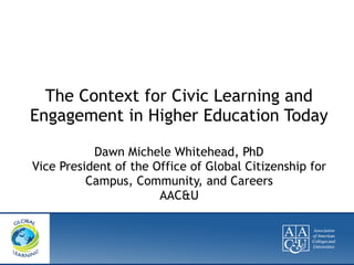 The Context for Civic Learning and
Engagement in Higher Education Today
Dawn Michele Whitehead, PhD
Vice President of the Office of Global Citizenship for
Campus, Community, and Careers
AAC&U
 
