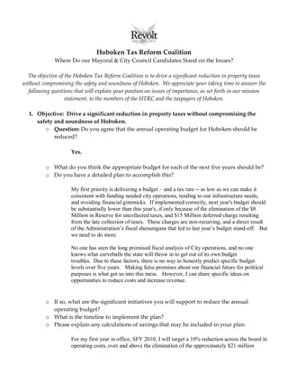 Hoboken Tax Reform Coalition
              Where Do our Mayoral & City Council Candidates Stand on the Issues?

  The objective of the Hoboken Tax Reform Coalition is to drive a significant reduction in property taxes
without compromising the safety and soundness of Hoboken. We appreciate your taking time to answer the
  following questions that will explain your position on issues of importance, as set forth in our mission
                   statement, to the members of the HTRC and the taxpayers of Hoboken.

  1. Objective: Drive a significant reduction in property taxes without compromising the
     safety and soundness of Hoboken.
        o Question: Do you agree that the annual operating budget for Hoboken should be
            reduced?

                     Yes.

          o What do you think the appropriate budget for each of the next five years should be?
          o Do you have a detailed plan to accomplish this?

                     My first priority is delivering a budget – and a tax rate -- as low as we can make it
                     consistent with funding needed city operations, tending to our infrastructure needs,
                     and avoiding financial gimmicks. If implemented correctly, next year's budget should
                     be substantially lower than this year's, if only because of the elimination of the $8
                     Million in Reserve for uncollected taxes, and $15 Million deferred charge resulting
                     from the late collection of taxes. These charges are non-recurring, and a direct result
                     of the Administration’s fiscal shenanigans that led to last year’s budget stand-off. But
                     we need to do more.

                     No one has seen the long promised fiscal analysis of City operations, and no one
                     knows what curveballs the state will throw in to get out of its own budget
                     troubles. Due to these factors, there is no way to honestly predict specific budget
                     levels over five years. Making false promises about our financial future for political
                     purposes is what got us into this mess. However, I can share specific ideas on
                     opportunities to reduce costs and increase revenue.


          o If so, what are the significant initiatives you will support to reduce the annual
            operating budget?
          o What is the timeline to implement the plan?
          o Please explain any calculations of savings that may be included in your plan.

                     For my first year in office, SFY 2010, I will target a 10% reduction across the board in
                     operating costs, over and above the elimination of the approximately $21 million
 