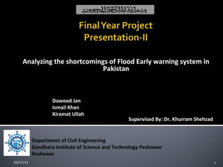 Analyzing the shortcomings of Flood Early warning system in
                             Pakistan


  Students:
                   Dawood Jan
                   Ismail Khan
                   Kiramat Ullah
                                                  Supervised By: Dr. Khurram Shehzad


           Department of Civil Engineering
           Gandhara Institute of Science and Technology Peshawar
           Peshawar
03/17/13                                                                               1
 