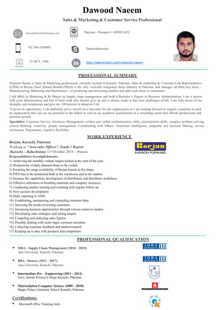 https://www.linkedin.com/in/syedfaizyabalizai
di/
WORK EXPERIENCE
Borjan, Karachi, Pakistan
Working as “Area sales Officer”, South 1 Region
(Karachi – Baluchistan) 11th October 2018 – Present
Responsibilities/Accomplishments:
1) Achieving the monthly volume targets locked at the start of the year.
2) Productivity of daily planned shops to be visited.
3) Ensuring the range availability of Borjan brands in the shops.
4) FIFO has to be maintained both at the warehouse and in the market.
5) Increase the capabilities development of distributors and distributor workforce.
6) Effective utilization of branding materials and company resources.
7) Conducting market training and coaching with regular follow up.
8) New account development.
9) Daily reporting to ASM.
10) Establishing, maintaining and expanding customer base
11) Servicing the needs of existing customers.
12) Increasing business opportunities through various routes to market.
13) Developing sales strategies and setting targets.
14) Compiling and analyzing sales figures.
15) Possibly dealing with some major customer accounts.
16) Collecting customer feedback and marketresearch.
17) Keeping up to date with products and competitors.
PROFESSIONAL SUMMARY
Dawood Naeem is Sales & Marketing professional, currently located in Karachi, Pakistan. Sales & marketing & Customer Care Representative
(CRM) at Borjan (Said Ahmed Brands).Which is the only vertically-integrated shoes industry in Pakistan, and manages all three key areas –
Manufacturing, Marketing and Distribution – of producing and delivering comfort and optic look shoes to consumers.
I did MBA in Marketing & Bi Majors in Supply chain management and hold a Bachelor’s Degree in Business Administration. I am a person
with great determination and lots of hard work who doesn't give up and is always ready to face new challenges of life. I am fully aware of my
strengths and weaknesses and give my 100 percent in whatever I do.
If given an opportunity, I can definitely prove myself as a real asset for any organization as I am looking forward to acquire a position in such
an organization that can use my potential to the fullest as well as my academic qualification in a rewarding career that affords professional and
personal growth.
Specialties: Customer Service, Inventory Management, written and verbal communication skills, prioritization skills, complex problem solving,
critical thinking, creativity, people management, Coordinating with Others, Emotional Intelligence, judgment and decision Making, service
orientation, Negotiation, cognitive flexibility.
PROFESSIONAL QUALIFICATION
 MBA - Supply Chain Management (2018 – 2019)
Iqra University, Karachi, Pakistan
 BBA - Honors (2012 – 2017)
Iqra University, Karachi, Pakistan
 Intermediate Pre – Engineering (2011 – 2012)
Govt. Jinnah Science College Karachi, Pakistan
 Matriculation Computer Science (2009 – 2010)
Happy Palace Grammar School Karachi, Pakistan
Certifications:
 Microsoft office Training (itet)
Dawood Naeem
Sales & Marketing & Customer Service Professional
DawoodNaeem92@hotmai.com Pakistan - Passport # AW9951622
+92 346-5050001 Dawoodnaeemiu
21 OCT, 1992 https://www.linkedin.com/in/dawood-naeem-
b1b09569//
 