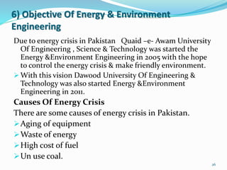 6) Objective Of Energy & Environment
Engineering
Due to energy crisis in Pakistan Quaid –e- Awam University
Of Engineering , Science & Technology was started the
Energy &Environment Engineering in 2005 with the hope
to control the energy crisis & make friendly environment.
 With this vision Dawood University Of Engineering &
Technology was also started Energy &Environment
Engineering in 2011.
Causes Of Energy Crisis
There are some causes of energy crisis in Pakistan.
Aging of equipment
Waste of energy
High cost of fuel
Un use coal.
26
 