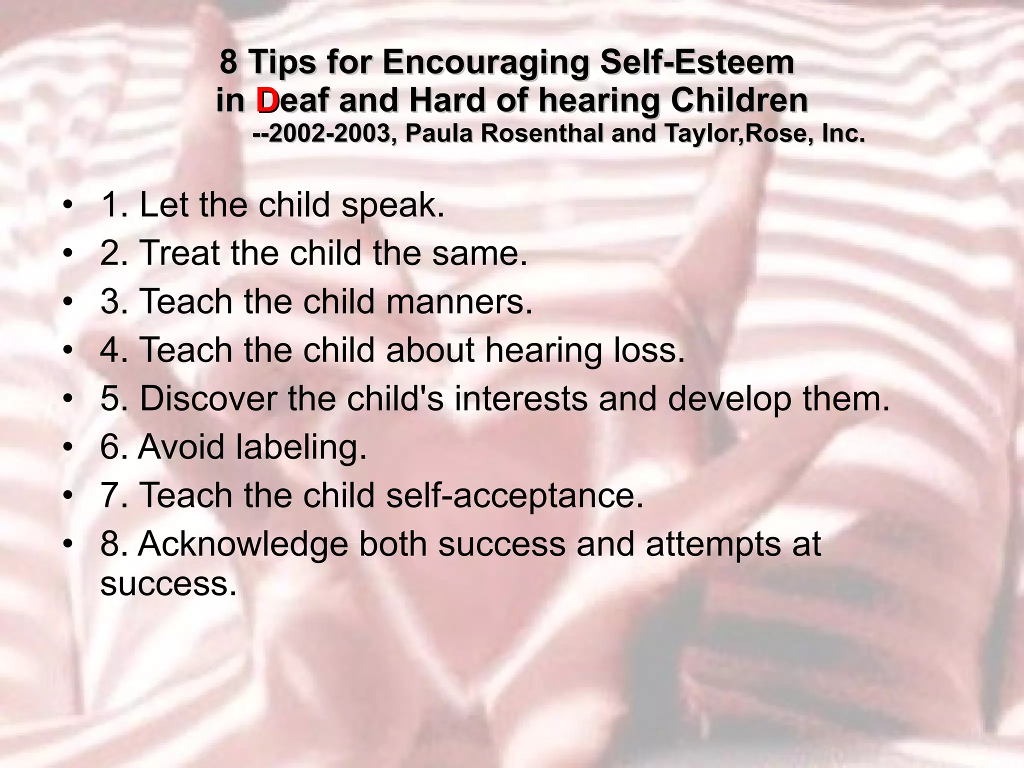 8 Tips for Encouraging Self-Esteem  in  D eaf and Hard of hearing Children   --2002-2003, Paula Rosenthal and Taylor,Rose, Inc. 1. Let the child speak.  2. Treat the child the same. 3. Teach the child manners.  4. Teach the child about hearing loss.  5. Discover the child's interests and develop them.  6. Avoid labeling.  7. Teach the child self-acceptance.  8. Acknowledge both success and attempts at success.  