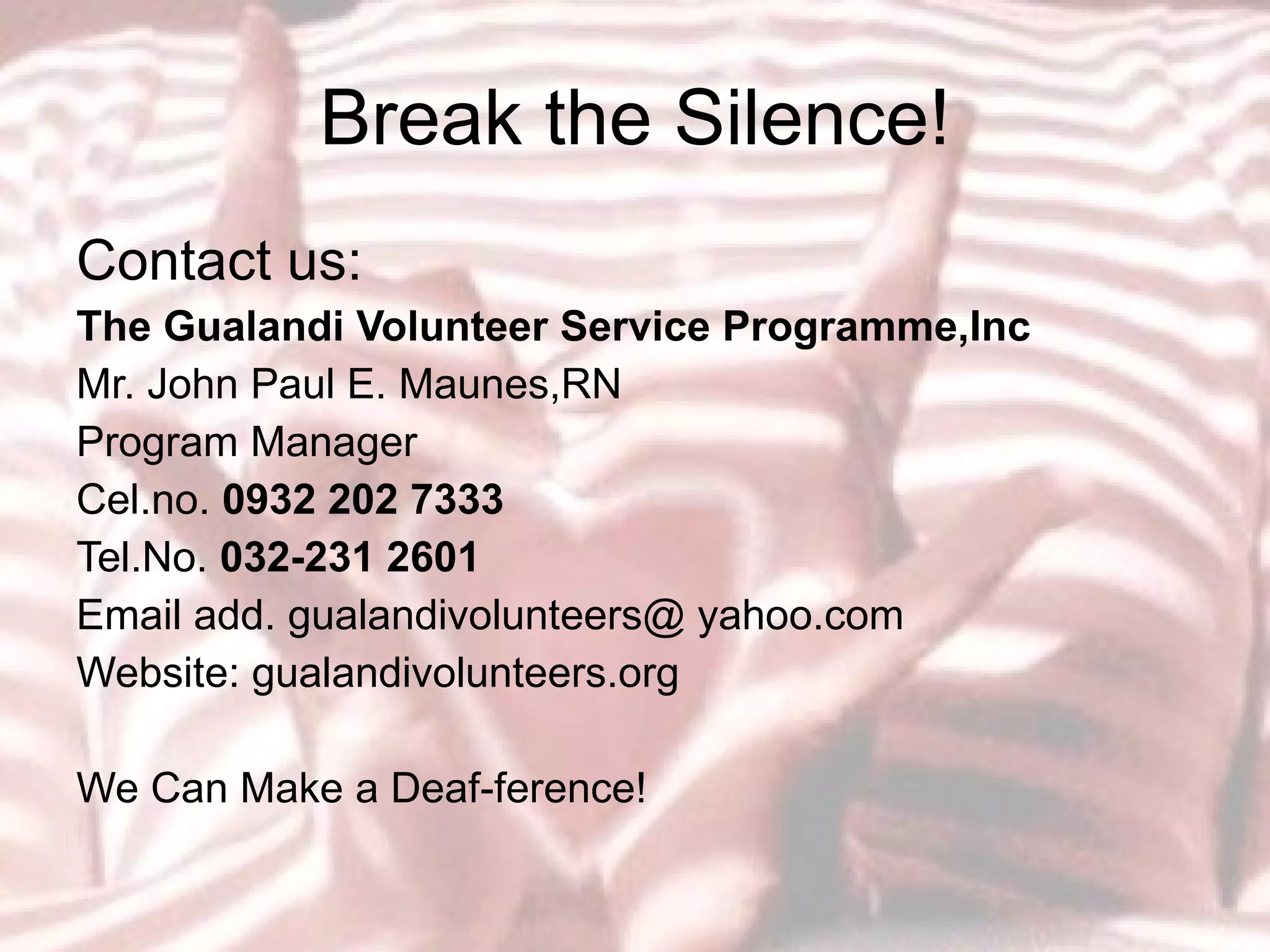 Break the Silence! Contact us: The Gualandi Volunteer Service Programme,Inc Mr. John Paul E. Maunes,RN Program Manager Cel.no.  0932 202 7333 Tel.No.  032-231 2601 Email add. gualandivolunteers@ yahoo.com Website: gualandivolunteers.org We Can Make a Deaf-ference! 