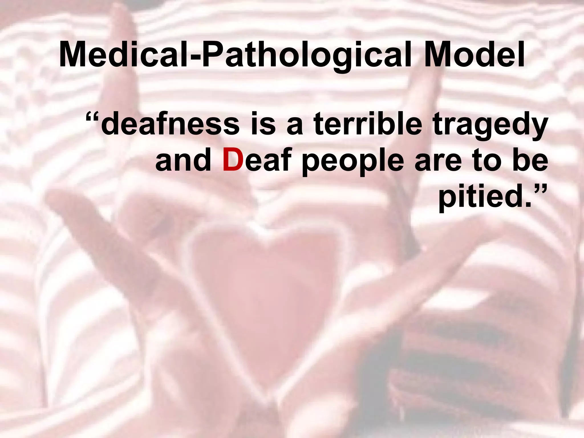 Medical-Pathological Model “ deafness is a terrible tragedy and  D eaf people are to be pitied.” 