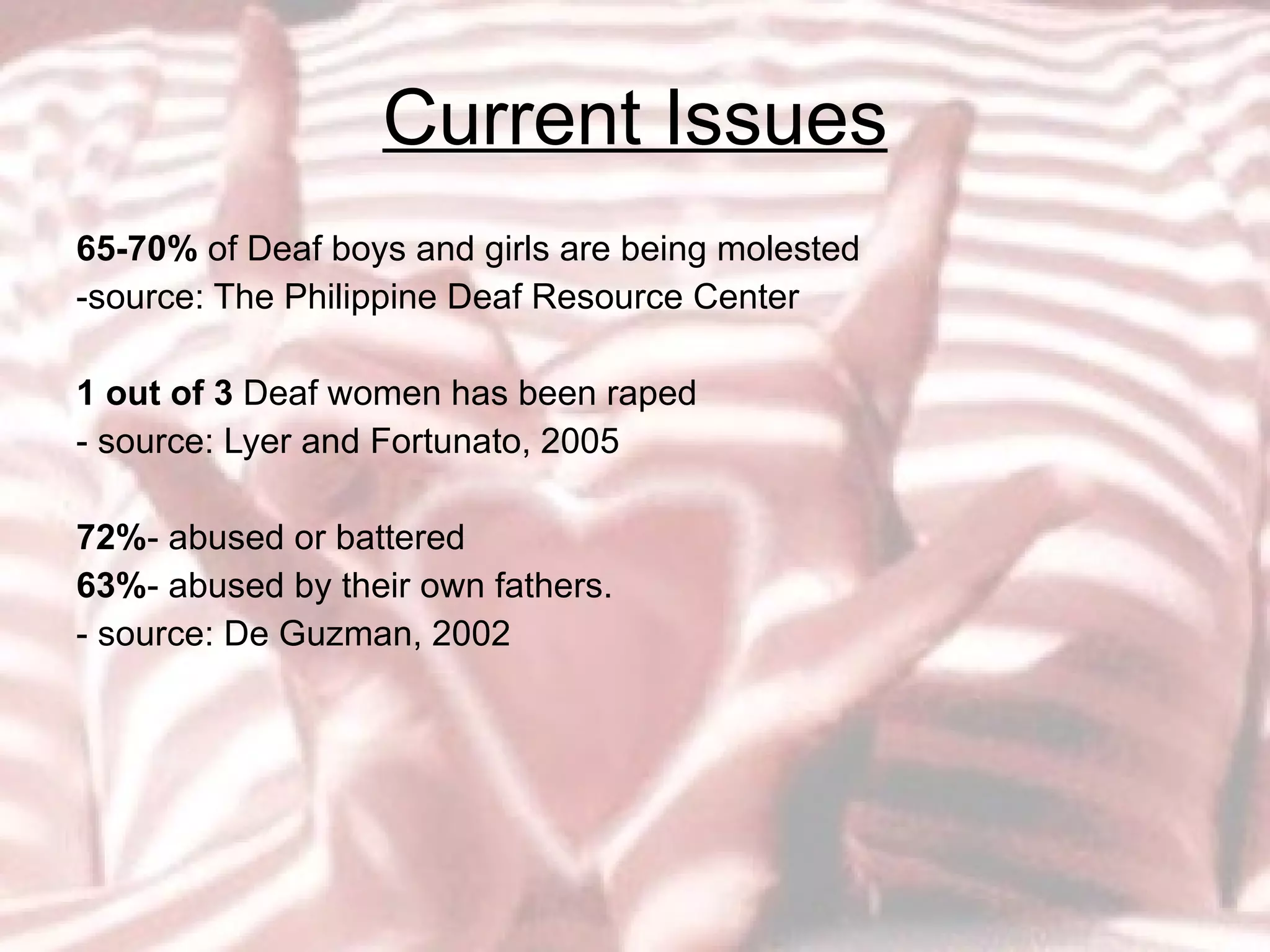 Current Issues 65-70%  of Deaf boys and girls are being molested -source: The Philippine Deaf Resource Center 1 out of 3  Deaf women has been raped - source: Lyer and Fortunato, 2005 72% - abused or battered 63% - abused by their own fathers.  - source: De Guzman, 2002 