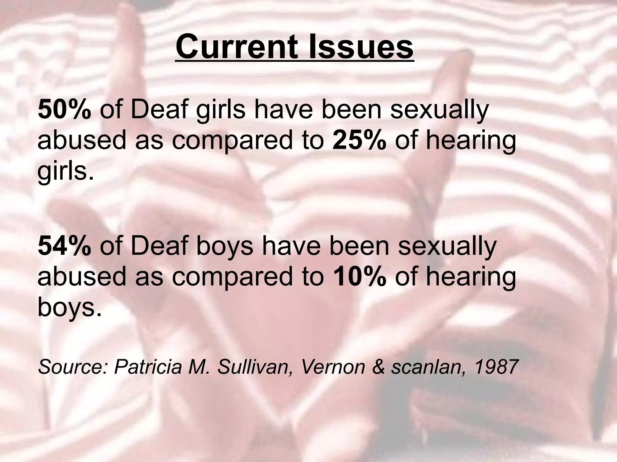 Current Issues 50%  of Deaf girls have been sexually abused as compared to  25%  of hearing girls.  54%  of Deaf boys have been sexually abused as compared to  10%  of hearing boys.   Source: Patricia M. Sullivan, Vernon & scanlan, 1987 