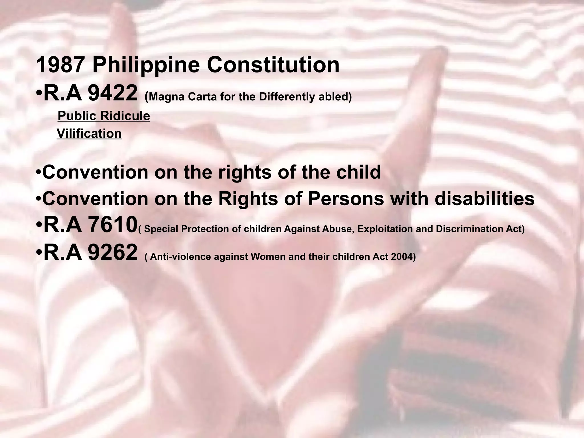 1987 Philippine Constitution R.A 9422  ( Magna Carta for the Differently abled) Public Ridicule Vilification Convention on the rights of the child Convention on the Rights of Persons with disabilities  R.A 7610 ( Special Protection of children Against Abuse, Exploitation and Discrimination Act) R.A 9262  ( Anti-violence against Women and their children Act 2004) 