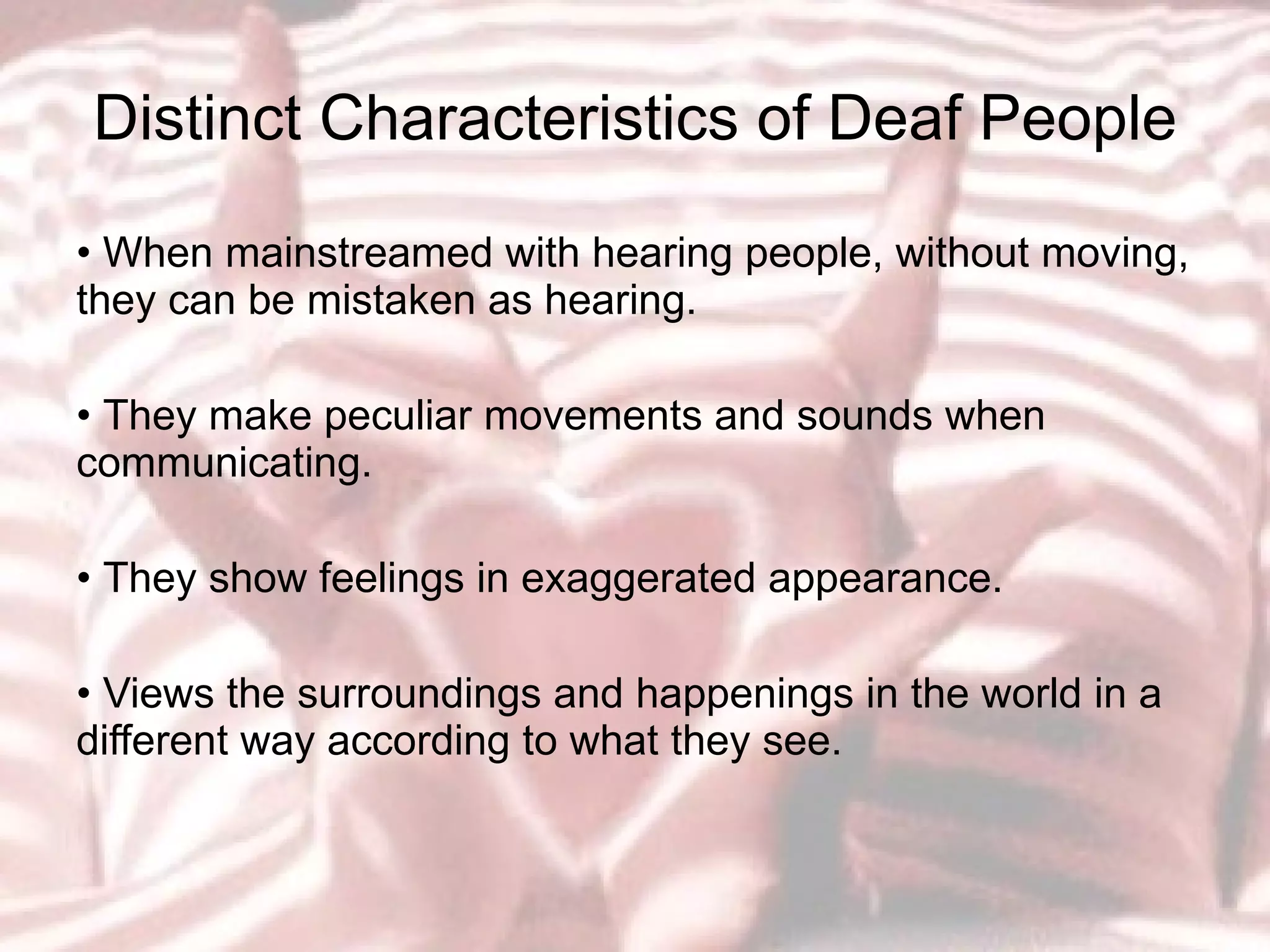 Distinct Characteristics of Deaf People •  When mainstreamed with hearing people, without moving, they can be mistaken as hearing.  •  They make peculiar movements and sounds when communicating.  •  They show feelings in exaggerated appearance.  •  Views the surroundings and happenings in the world in a different way according to what they see. 