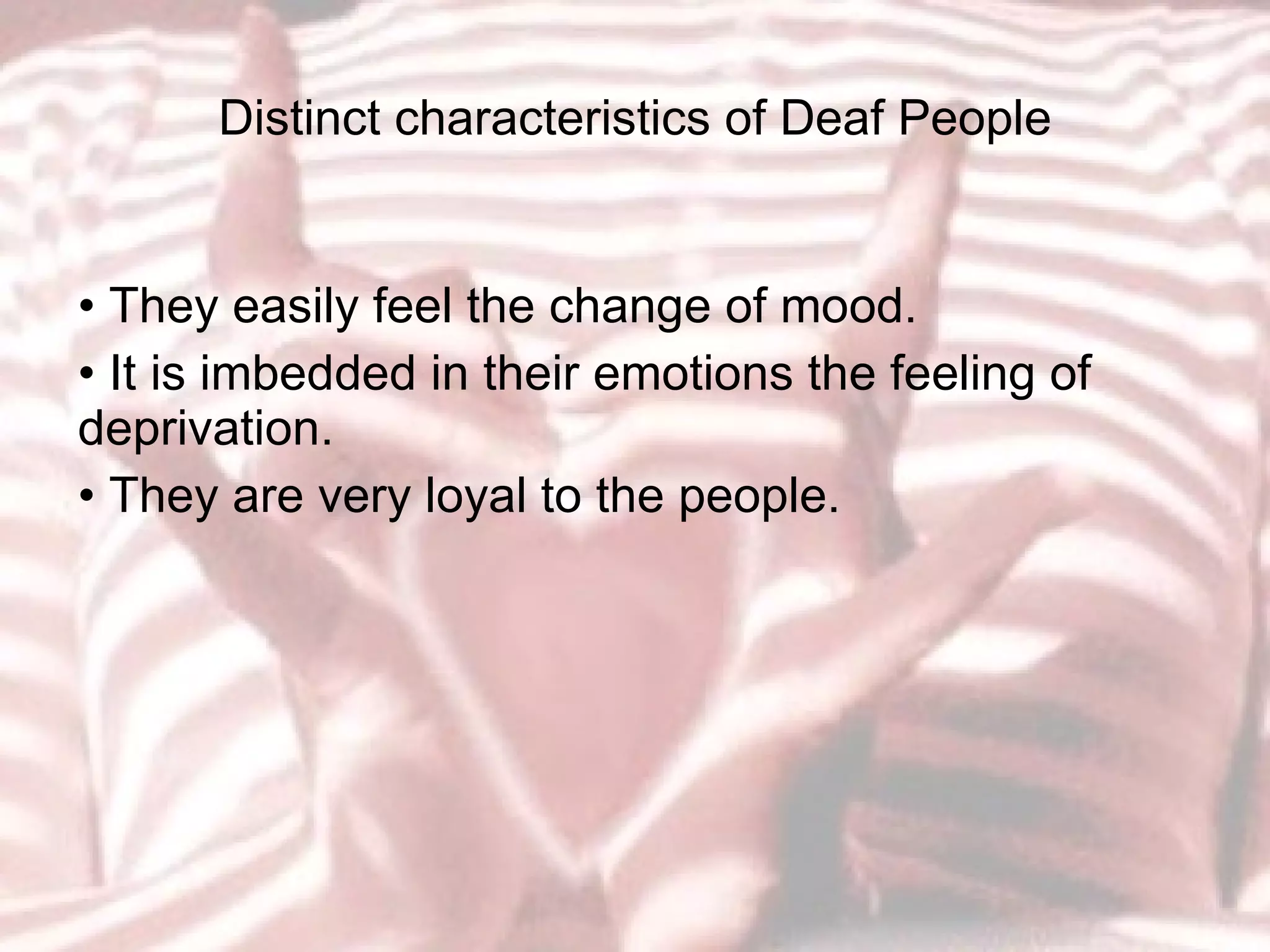 Distinct characteristics of Deaf People •  They easily feel the change of mood. •  It is imbedded in their emotions the feeling of deprivation. •  They are very loyal to the people. 