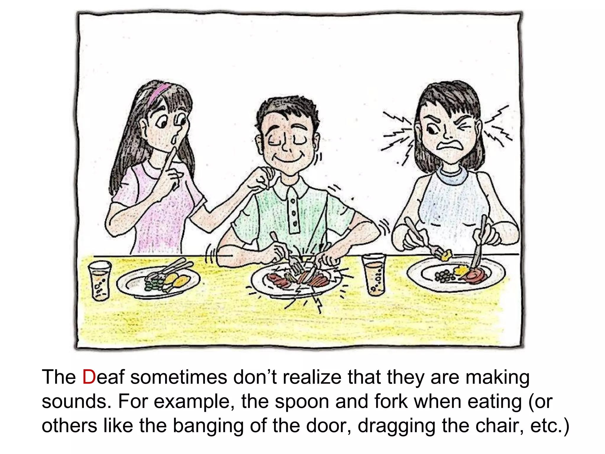 The  D eaf sometimes don’t realize that they are making sounds. For example, the spoon and fork when eating (or others like the banging of the door, dragging the chair, etc.)   