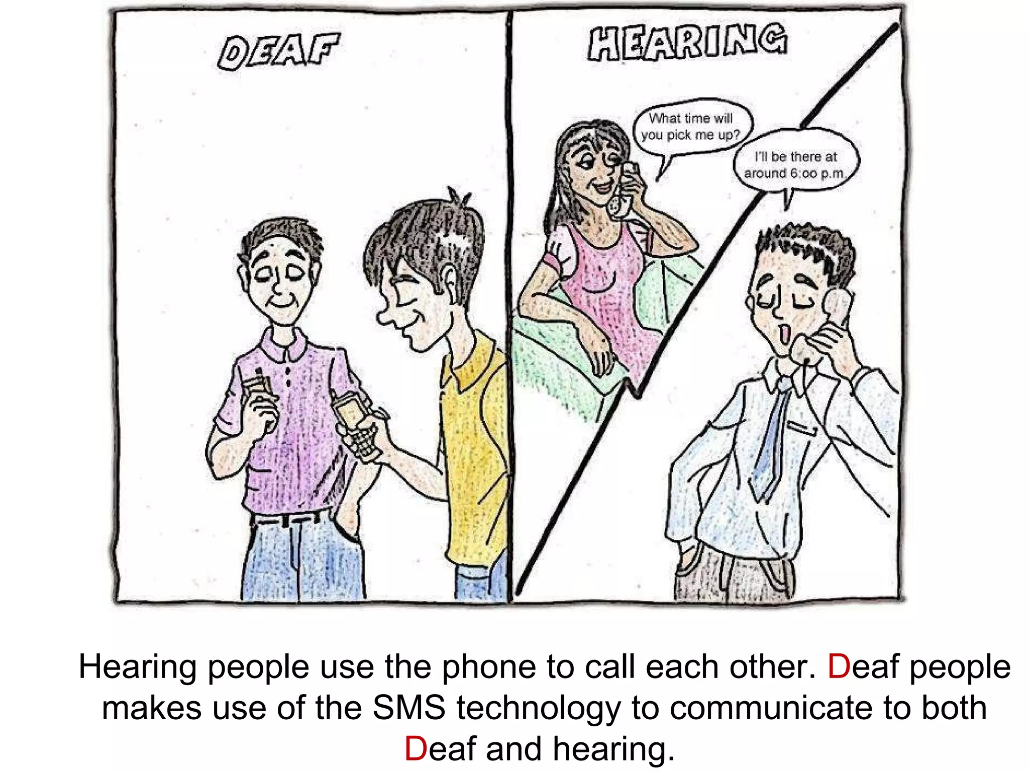 Hearing people use the phone to call each other.  D eaf people makes use of the SMS technology to communicate to both  D eaf and hearing.  