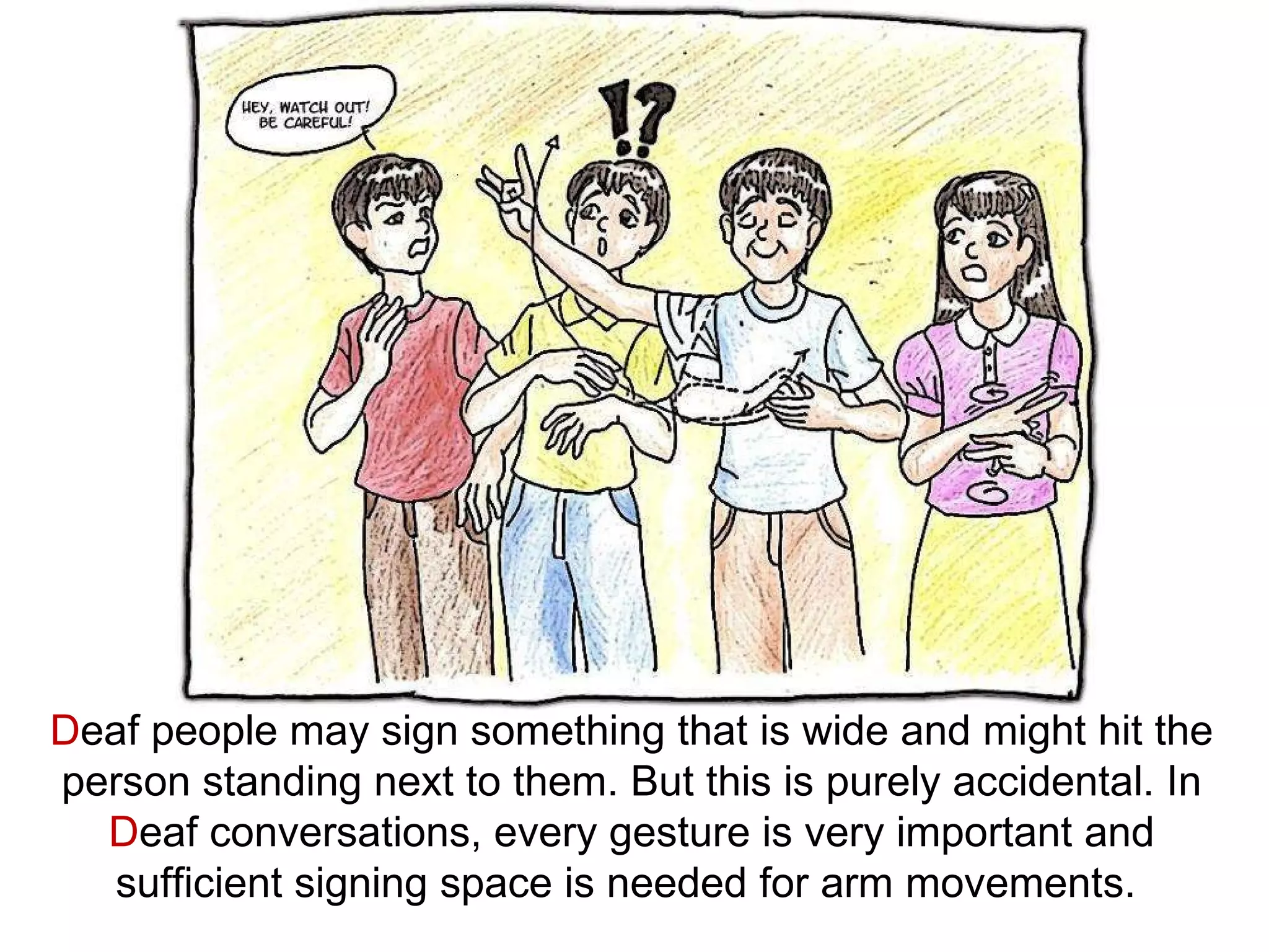 D eaf people may sign something that is wide and might hit the person standing next to them. But this is purely accidental. In  D eaf conversations, every gesture is very important and sufficient signing space is needed for arm movements.  
