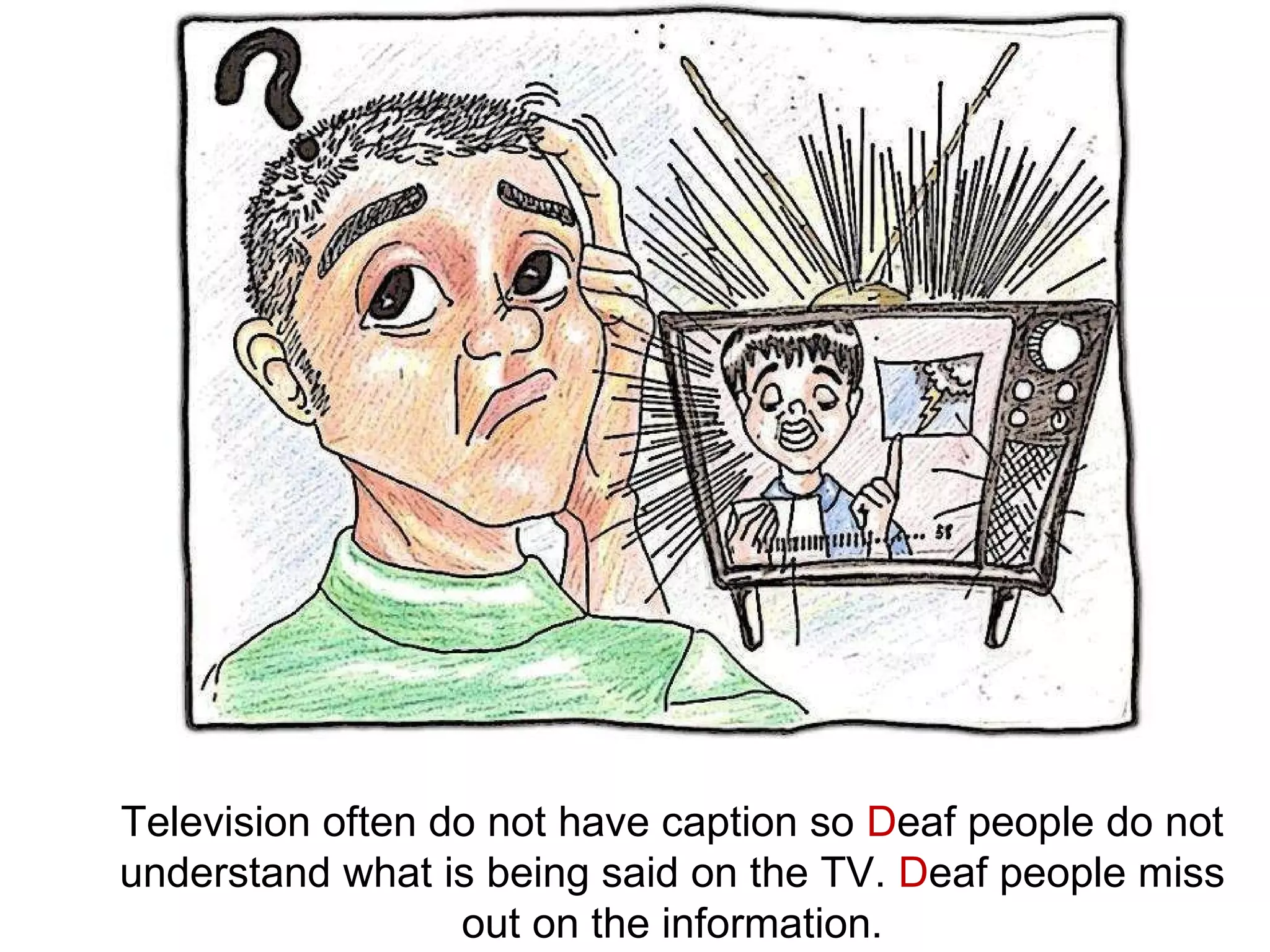 Television often do not have caption so  D eaf people do not understand what is being said on the TV.  D eaf people miss out on the information. 