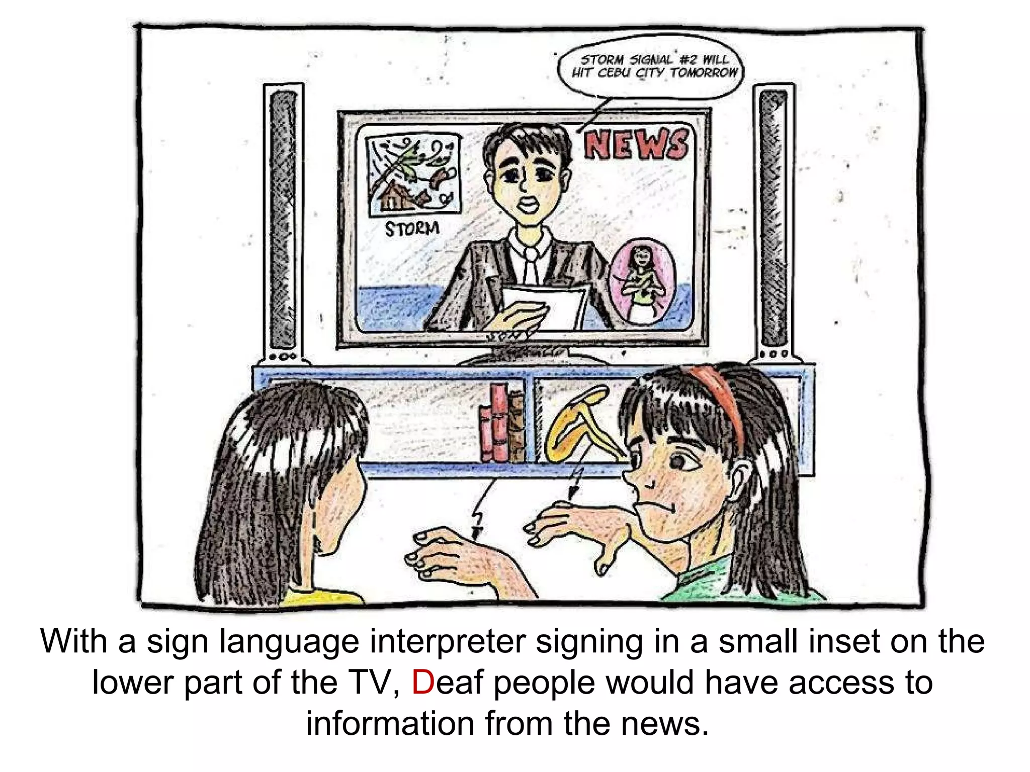 With a sign language interpreter signing in a small inset on the lower part of the TV,  D eaf people would have access to information from the news.  