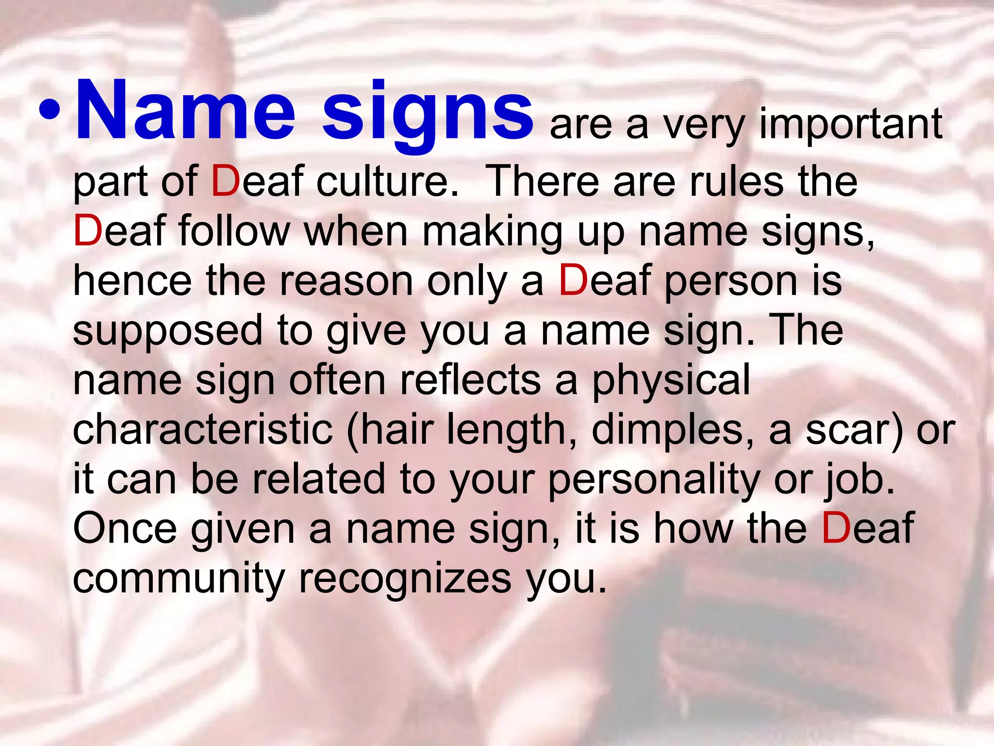 Name signs  are a very important part of  D eaf culture.  There are rules the  D eaf follow when making up name signs, hence the reason only a  D eaf person is supposed to give you a name sign. The name sign often reflects a physical characteristic (hair length, dimples, a scar) or it can be related to your personality or job.  Once given a name sign, it is how the  D eaf community recognizes you. 
